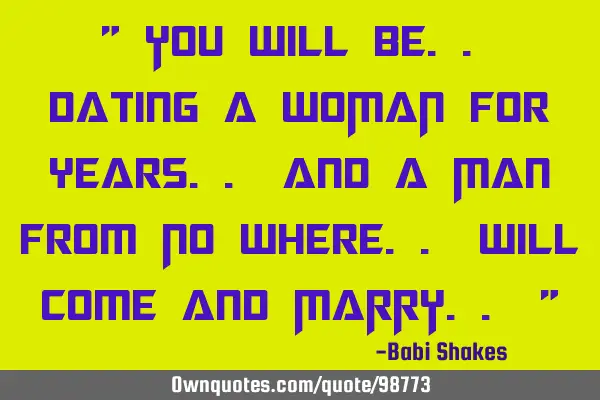 You will be dating a WOMAN for years and a Man from No Where will come and MARRY