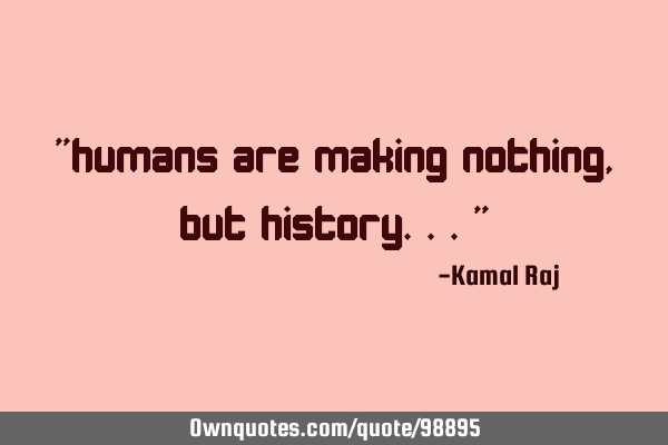 "humans are making nothing, but history..."