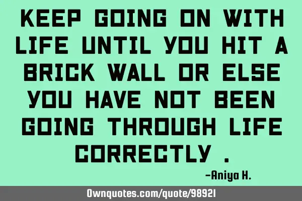 Keep going on with life until you hit a brick wall or else you have not been going through life