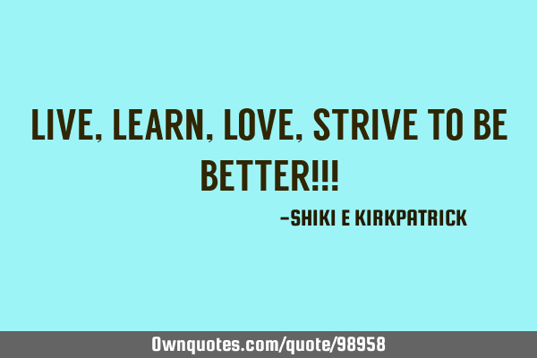 LIVE, LEARN, LOVE, STRIVE TO BE BETTER!!!