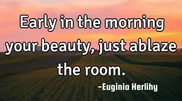 Early in the morning your beauty, just ablaze the room.