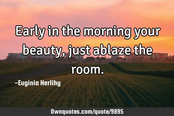 Early in the morning your beauty, just ablaze the