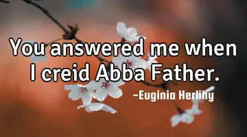 You answered me when I creid Abba Father.
