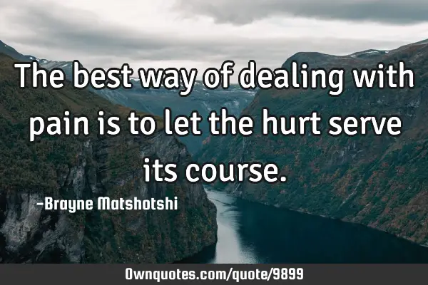 The best way of dealing with pain is to let the hurt serve its