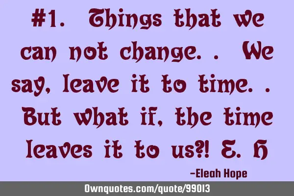 #1. Things that we can not change.. We say , leave it to time.. But what if, the time leaves it to