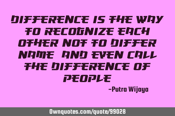 Difference is the way to recognize each other not to differ, name, and even call the DIFFERENCE of