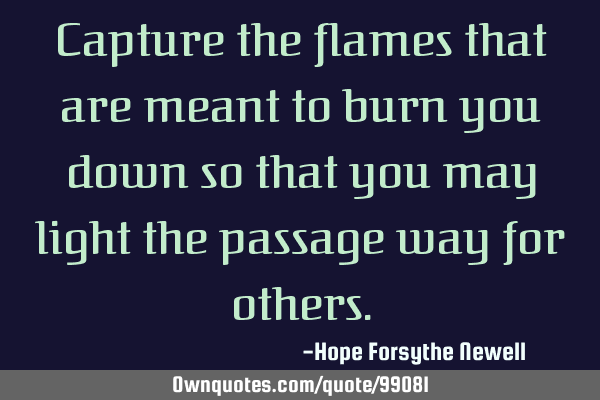Capture the flames that are meant to burn you down so that you may light the passage way for