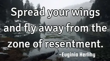 Spread your wings and fly away from the zone of resentment.