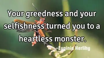 Your greedness and your selfishness turned you to a heartless monster.