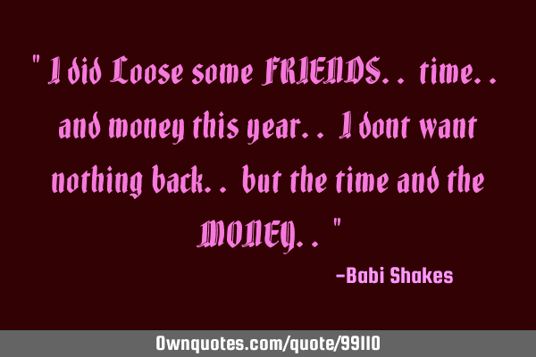 " I did Loose some FRIENDS.. time.. and money this year.. I dont want nothing back.. but the time