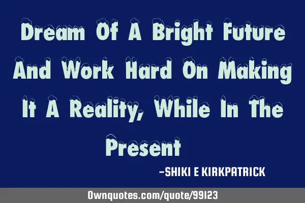 Dream Of A Bright Future And Work Hard On Making It A Reality, While In The Present!!!
