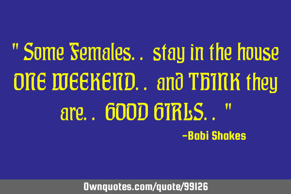 " Some Females.. stay in the house ONE WEEKEND.. and THINK they are.. GOOD GIRLS.. "