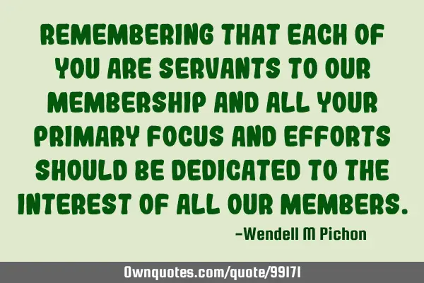 Remembering that each of you are servants to our membership and all your primary focus and efforts