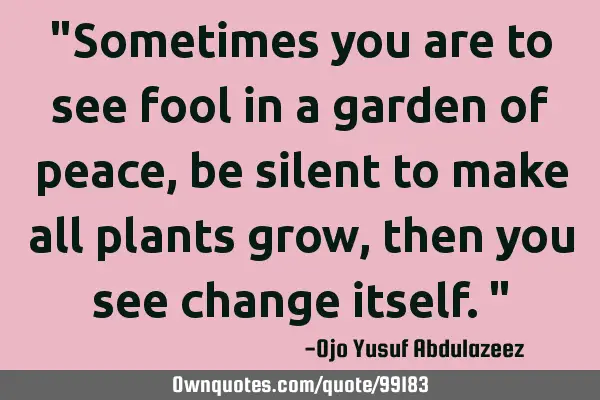 "Sometimes you are to see fool in a garden of peace, be silent to make all plants grow, then you