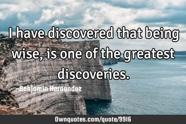 I have discovered that being wise, is one of the greatest