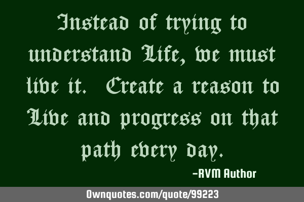 Instead of trying to understand Life, we must live it. Create a reason to Live and progress on that