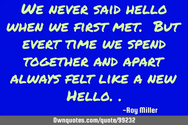We never said hello when we first met. But evert time we spend together and apart always felt like