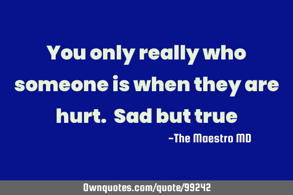 You only really who someone is when they are hurt. Sad but