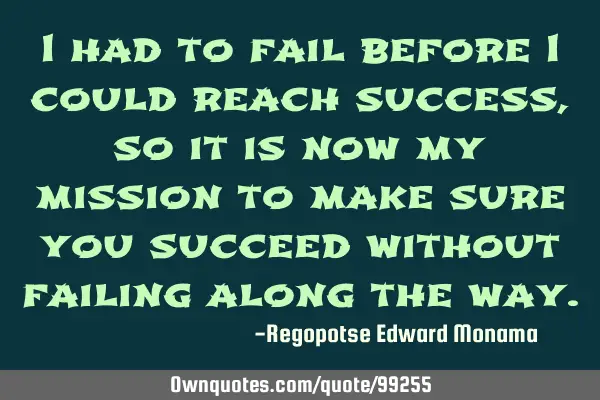 I had to fail before I could reach success, so it is now my mission to make sure you succeed