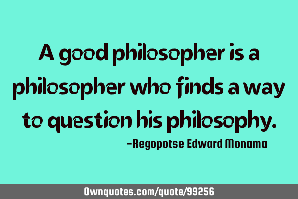 A good philosopher is a philosopher who finds a way to question his