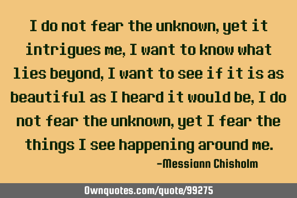 I do not fear the unknown, yet it intrigues me, I want to know what lies beyond, I want to see if