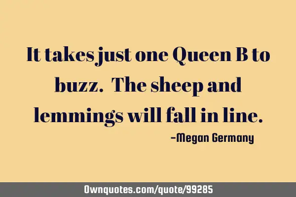 It takes just one Queen B to buzz. The sheep and lemmings will fall in