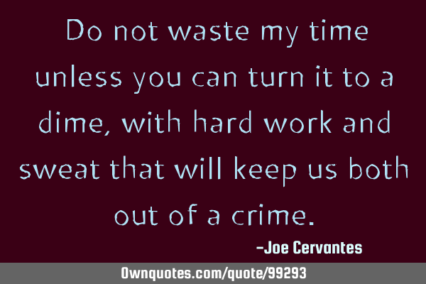 Do not waste my time unless you can turn it to a dime, with hard work and sweat that will keep us