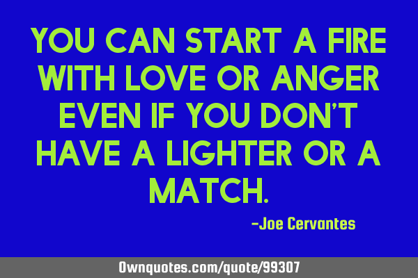 You can start a fire with love or anger even if you don