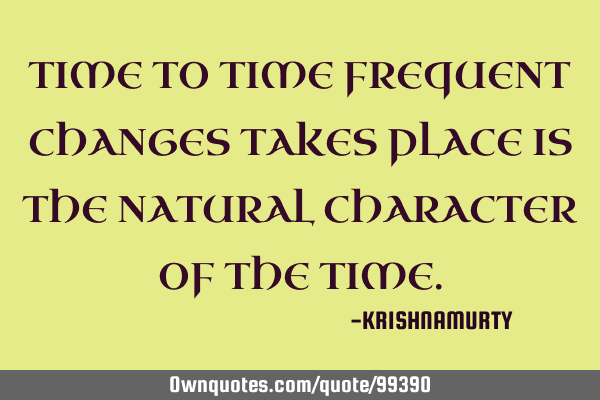 TIME TO TIME FREQUENT CHANGES TAKES PLACE IS THE NATURAL CHARACTER OF THE TIME