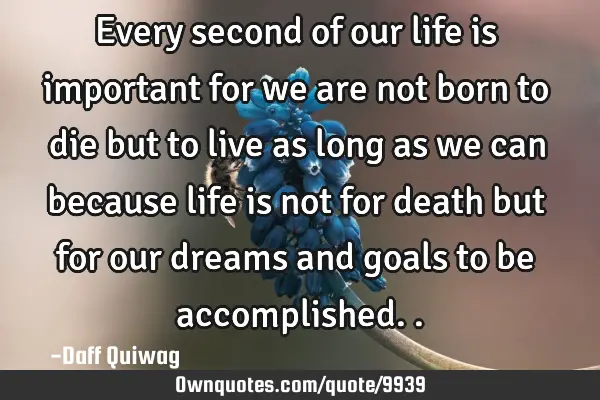 Every second of our life is important for we are not born to die but to live as long as we can