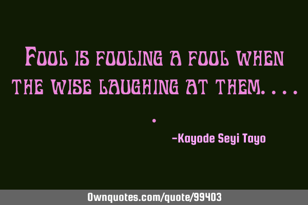 Fool is fooling a fool when the wise laughing at