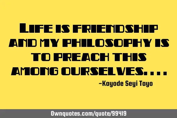 Life is friendship and my philosophy is to preach this among