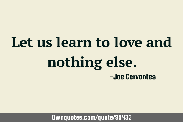 Let us learn to love and nothing