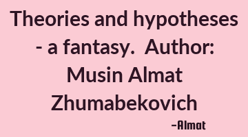 Theories and hypotheses - a fantasy. Author: Musin Almat Zhumabekovich