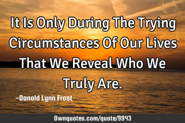 It Is Only During The Trying Circumstances Of Our Lives That We Reveal Who We Truly A