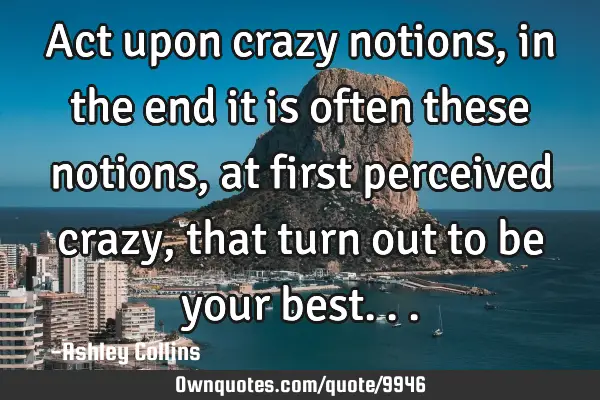 Act upon crazy notions, in the end it is often these notions, at first perceived crazy, that turn