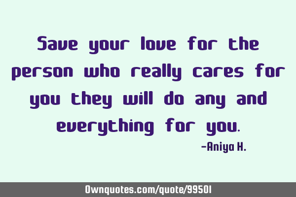 Save your love for the person who really cares for you they will do any and everything for
