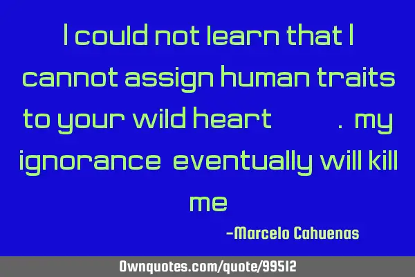 I could not learn that I cannot assign human traits to your wild heart.. my ignorance, eventually