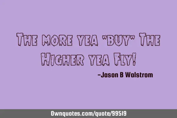 The more yea "buy" The Higher yea Fly!