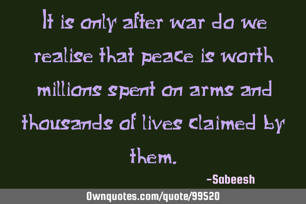 It is only after war do we realise that peace is worth millions spent on arms and thousands of