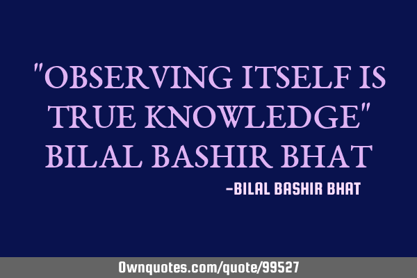 "OBSERVING ITSELF IS TRUE KNOWLEDGE" BILAL BASHIR BHAT