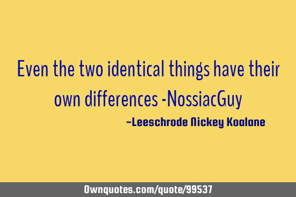 Even the two identical things have their own differences -NossiacG