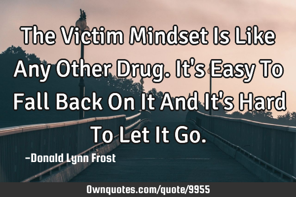 The Victim Mindset Is Like Any Other Drug. It