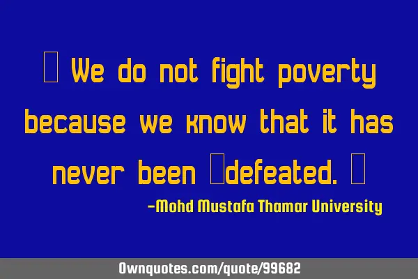 • We do not fight poverty because we know that it has never been ‎defeated.‎