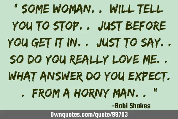 " Some woman.. will tell you to Stop.. just before you get it in.. just to say.. so do you really LO