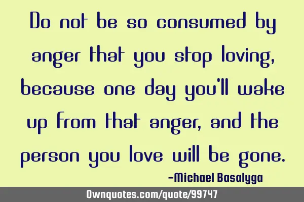 Do not be so consumed by anger that you stop loving, because one day you
