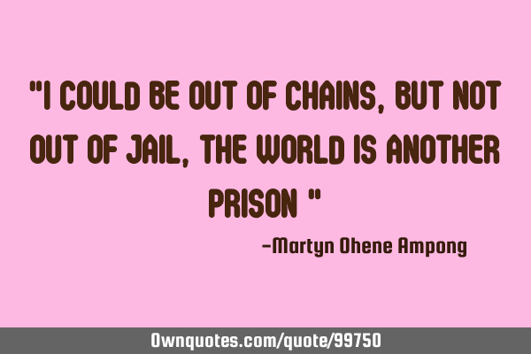 "I COULD BE OUT OF CHAINS, BUT NOT OUT OF JAIL, THE WORLD IS ANOTHER PRISON "