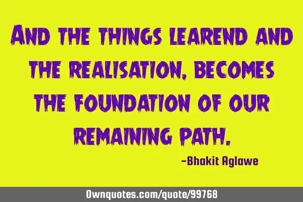 And the things learend and the realisation, becomes the foundation of our remaining
