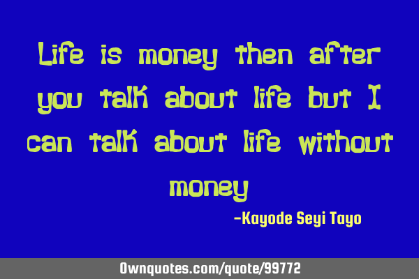 Life is money then after you talk about life but I can talk about life without