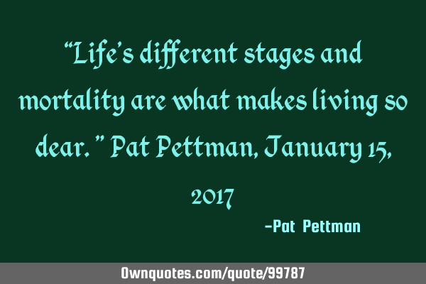 “Life’s different stages and mortality are what makes living so dear.” Pat Pettman, January 15